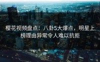 樱花视频盘点：八卦5大爆点，明星上榜理由异常令人难以抗拒