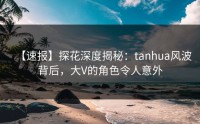 【速报】探花深度揭秘：tanhua风波背后，大V的角色令人意外