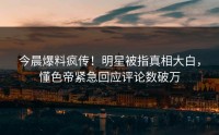 今晨爆料疯传！明星被指真相大白，懂色帝紧急回应评论数破万