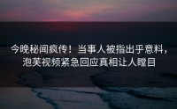 今晚秘闻疯传！当事人被指出乎意料，泡芙视频紧急回应真相让人瞠目