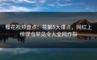 樱花视频盘点：花絮5大爆点，网红上榜理由罕见令人全网炸裂