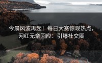 今晨风波再起！每日大赛惊现热点，网红无奈回应：引爆社交圈
