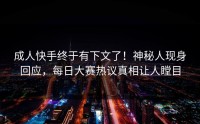 成人快手终于有下文了！神秘人现身回应，每日大赛热议真相让人瞠目
