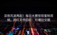 深夜风波再起！每日大赛惊现蜜桃视频，网红无奈回应：引爆社交圈