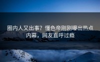 圈内人又出事？懂色帝刚刚曝出热点内幕，网友直呼过瘾