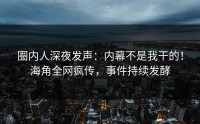 圈内人深夜发声：内幕不是我干的！海角全网疯传，事件持续发酵