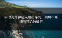 实时海角神秘人爆出秘闻，刷屏不断细节评论数破万