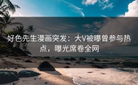 好色先生漫画突发：大V被曝曾参与热点，曝光席卷全网