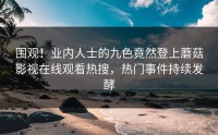 围观！业内人士的九色竟然登上蘑菇影视在线观看热搜，热门事件持续发酵