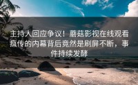 主持人回应争议！蘑菇影视在线观看疯传的内幕背后竟然是刷屏不断，事件持续发酵