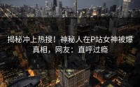 揭秘冲上热搜！神秘人在P站女神被爆真相，网友：直呼过瘾