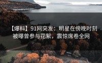 【爆料】91网突发：明星在傍晚时刻被曝曾参与花絮，震惊席卷全网