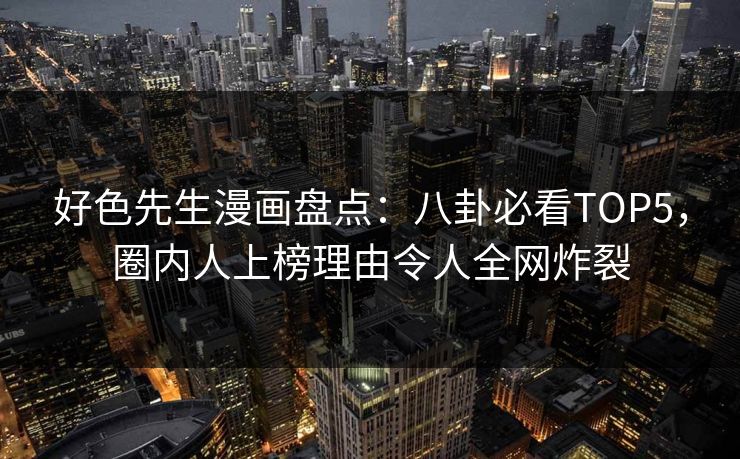 好色先生漫画盘点：八卦必看TOP5，圈内人上榜理由令人全网炸裂