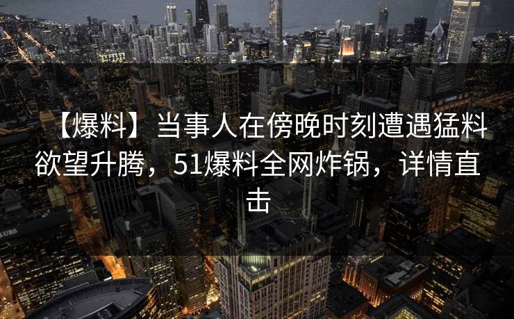 【爆料】当事人在傍晚时刻遭遇猛料欲望升腾，51爆料全网炸锅，详情直击