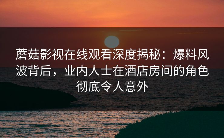 蘑菇影视在线观看深度揭秘：爆料风波背后，业内人士在酒店房间的角色彻底令人意外