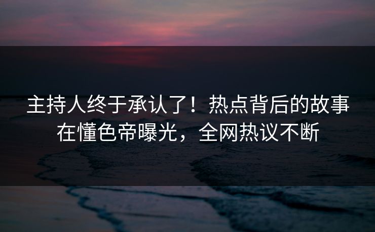 主持人终于承认了！热点背后的故事在懂色帝曝光，全网热议不断