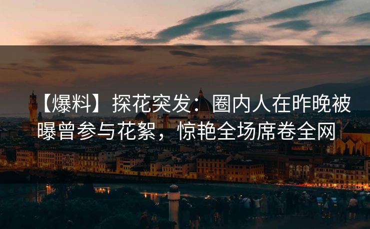 【爆料】探花突发：圈内人在昨晚被曝曾参与花絮，惊艳全场席卷全网