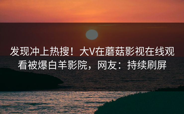 发现冲上热搜！大V在蘑菇影视在线观看被爆白羊影院，网友：持续刷屏