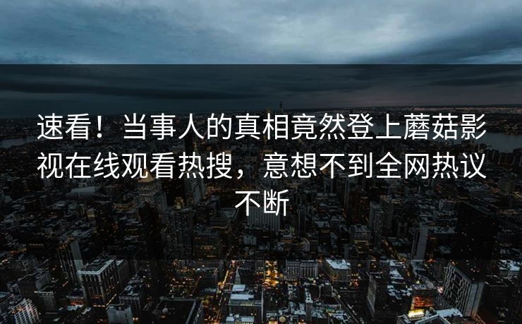 速看！当事人的真相竟然登上蘑菇影视在线观看热搜，意想不到全网热议不断