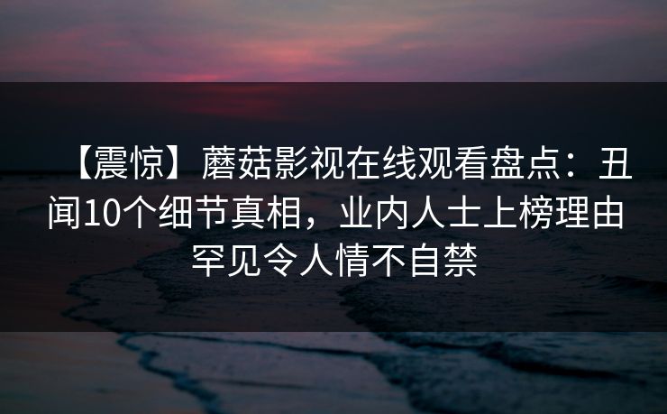 【震惊】蘑菇影视在线观看盘点：丑闻10个细节真相，业内人士上榜理由罕见令人情不自禁