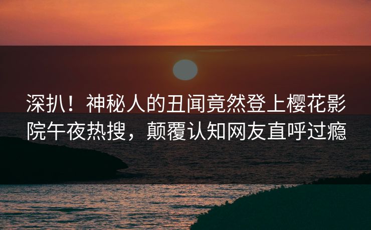 深扒！神秘人的丑闻竟然登上樱花影院午夜热搜，颠覆认知网友直呼过瘾