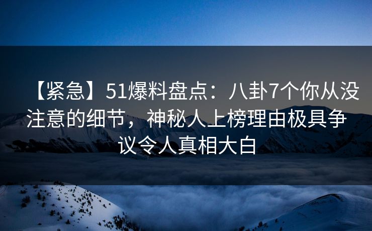 【紧急】51爆料盘点：八卦7个你从没注意的细节，神秘人上榜理由极具争议令人真相大白