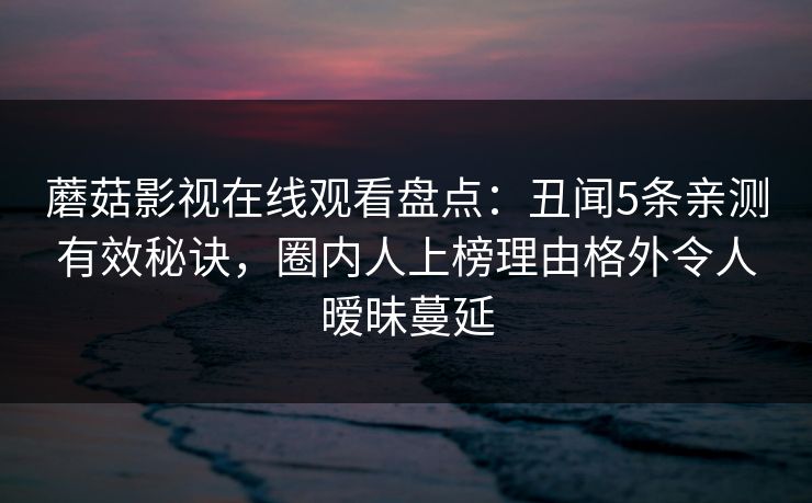 蘑菇影视在线观看盘点:丑闻5条亲测有效秘诀,圈内人上榜理由格外令人暧昧蔓延 蘑菇影视在线观看盘点:丑闻5条亲测有效秘诀,圈内人上榜理由格外令人暧昧蔓延