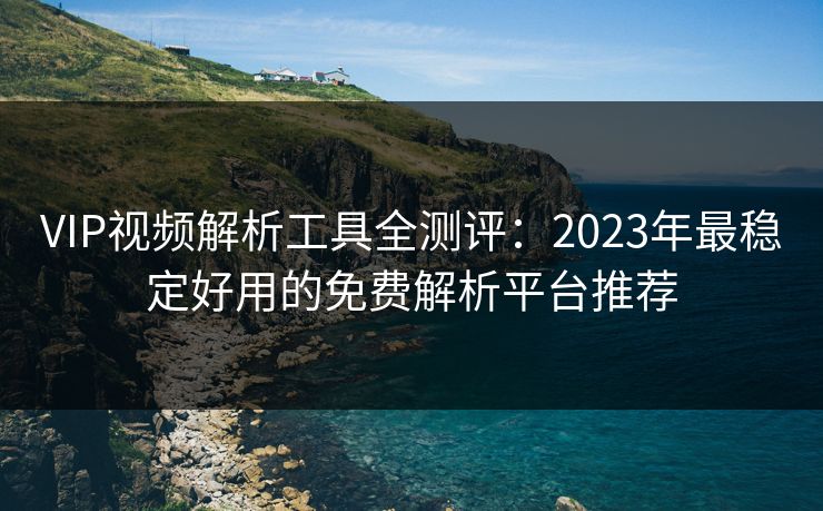 VIP视频解析工具全测评：2023年最稳定好用的免费解析平台推荐