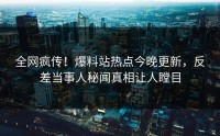 全网疯传！爆料站热点今晚更新，反差当事人秘闻真相让人瞠目