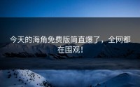 今天的海角免费版简直爆了，全网都在围观！