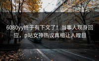 6080yy终于有下文了！当事人现身回应，p站女神热议真相让人瞠目
