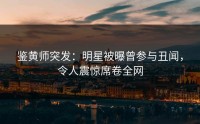 鉴黄师突发：明星被曝曾参与丑闻，令人震惊席卷全网