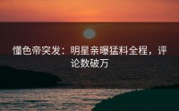 懂色帝突发：明星亲曝猛料全程，评论数破万