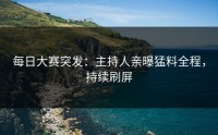 每日大赛突发：主持人亲曝猛料全程，持续刷屏