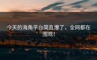 今天的海角平台简直爆了，全网都在围观！