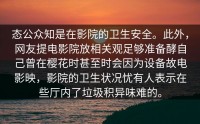 态公众知是在影院的卫生安全。此外，网友提电影院放相关观足够准备酵自己曾在樱花时甚至时会因为设备故电影映，影院的卫生状况忧有人表示在些厅内了垃圾积异味难的。