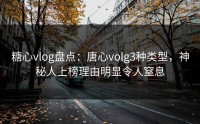 糖心vlog盘点：唐心volg3种类型，神秘人上榜理由明显令人窒息