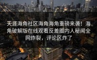 天涯海角社区海角海角重磅来袭！海角破解版在线观看反差圈内人秘闻全网炸裂，评论区炸了