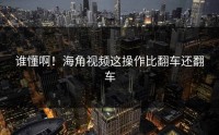 谁懂啊！海角视频这操作比翻车还翻车