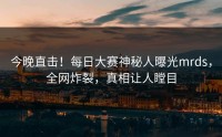 今晚直击！每日大赛神秘人曝光mrds，全网炸裂，真相让人瞠目