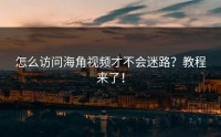怎么访问海角视频才不会迷路？教程来了！