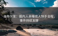 海角突发：圈内人亲曝成人快手全程，事件持续发酵
