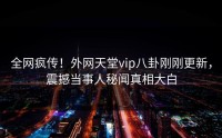 全网疯传！外网天堂vip八卦刚刚更新，震撼当事人秘闻真相大白