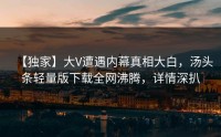 【独家】大V遭遇内幕真相大白，汤头条轻量版下载全网沸腾，详情深扒