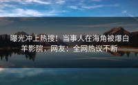 曝光冲上热搜！当事人在海角被爆白羊影院，网友：全网热议不断