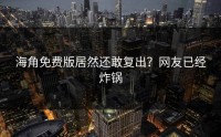 海角免费版居然还敢复出？网友已经炸锅