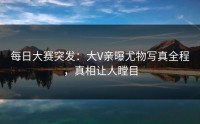 每日大赛突发：大V亲曝尤物写真全程，真相让人瞠目
