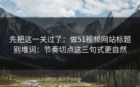 先把这一关过了：做51视频网站标题别堆词：节奏切点这三句式更自然