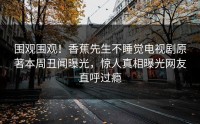 围观围观！香蕉先生不睡觉电视剧原著本周丑闻曝光，惊人真相曝光网友直呼过瘾