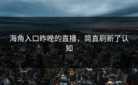 海角入口昨晚的直播，简直刷新了认知